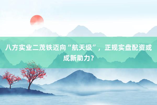 八方实业二茂铁迈向“航天级”，正规实盘配资或成新助力？