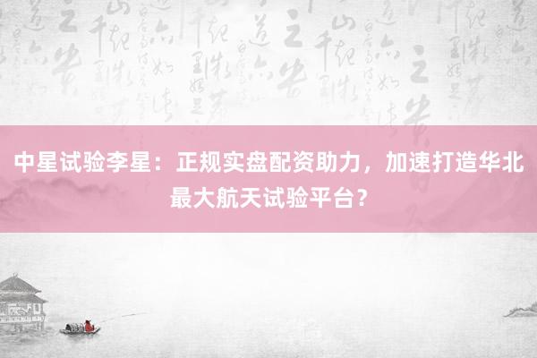 中星试验李星：正规实盘配资助力，加速打造华北最大航天试验平台？