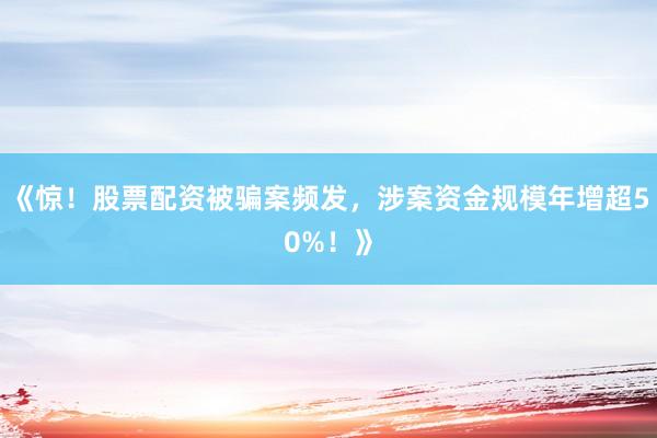 《惊！股票配资被骗案频发，涉案资金规模年增超50%！》