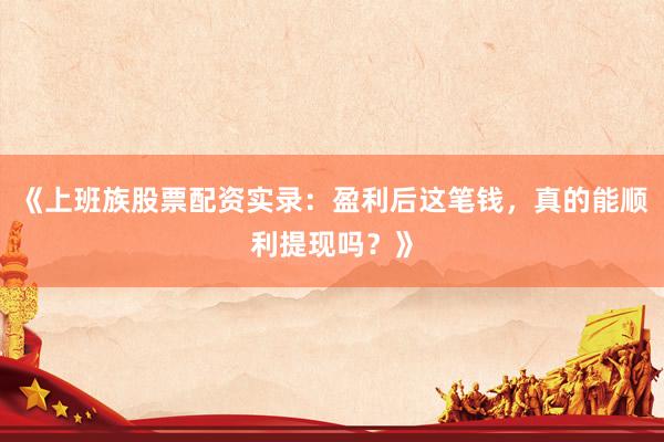 《上班族股票配资实录：盈利后这笔钱，真的能顺利提现吗？》