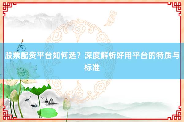 股票配资平台如何选？深度解析好用平台的特质与标准