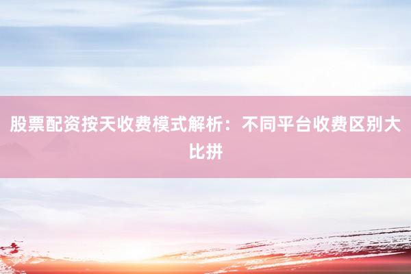 股票配资按天收费模式解析：不同平台收费区别大比拼