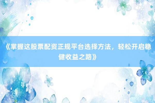 《掌握这股票配资正规平台选择方法，轻松开启稳健收益之路》