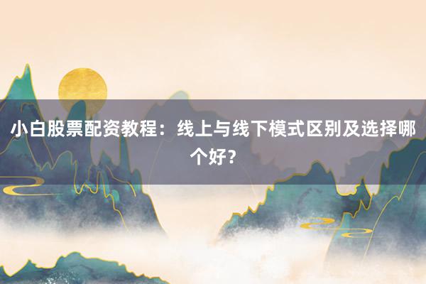 小白股票配资教程：线上与线下模式区别及选择哪个好？