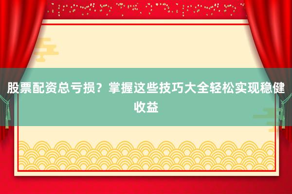 股票配资总亏损？掌握这些技巧大全轻松实现稳健收益
