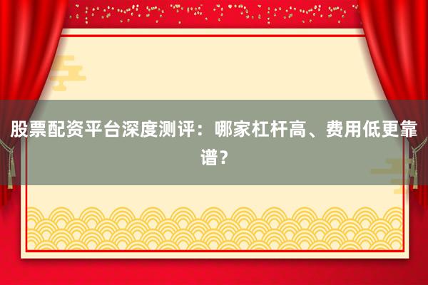 股票配资平台深度测评：哪家杠杆高、费用低更靠谱？