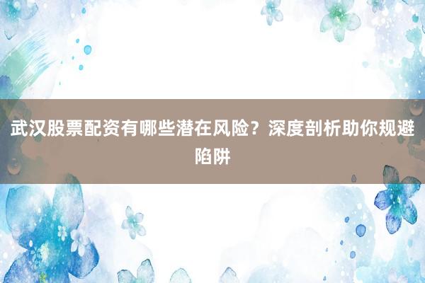 武汉股票配资有哪些潜在风险？深度剖析助你规避陷阱
