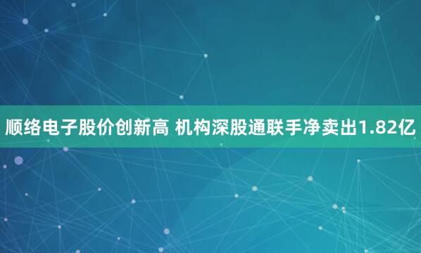 顺络电子股价创新高 机构深股通联手净卖出1.82亿