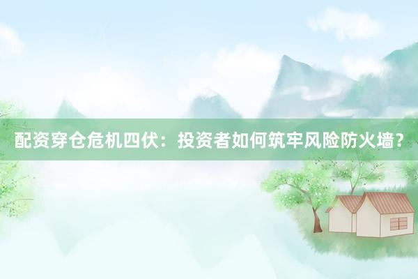 配资穿仓危机四伏：投资者如何筑牢风险防火墙？
