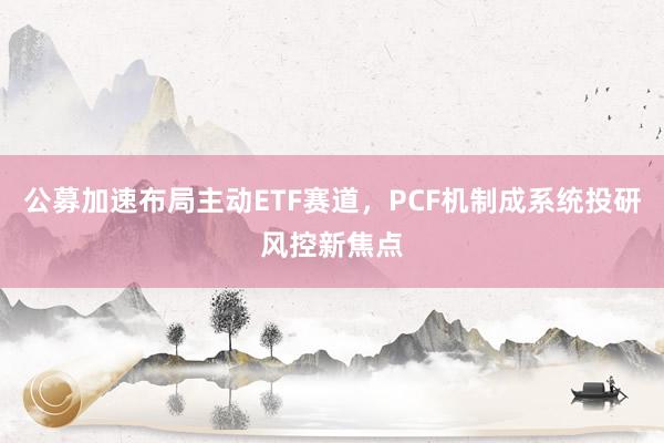 公募加速布局主动ETF赛道，PCF机制成系统投研风控新焦点