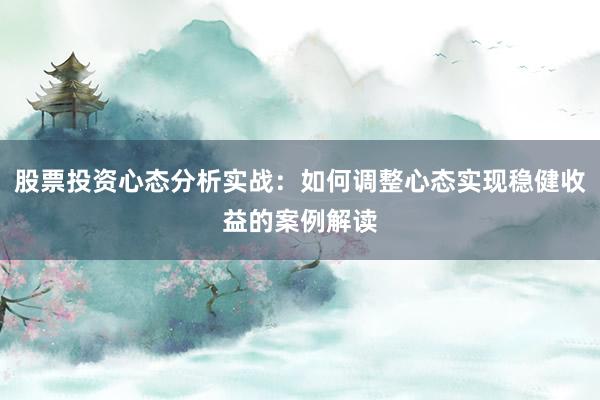 股票投资心态分析实战：如何调整心态实现稳健收益的案例解读