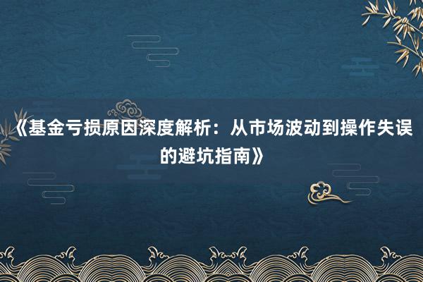 《基金亏损原因深度解析：从市场波动到操作失误的避坑指南》