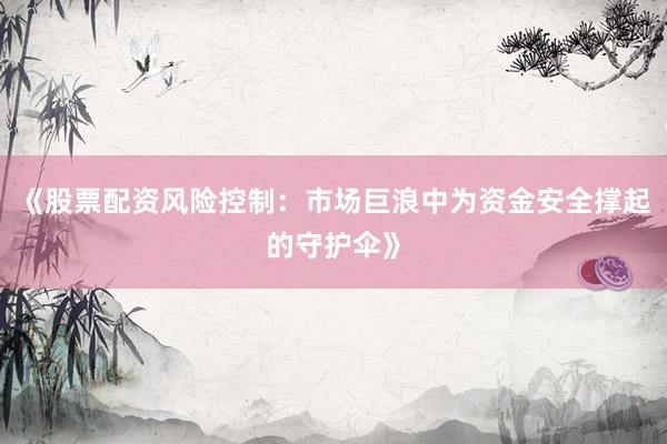 《股票配资风险控制：市场巨浪中为资金安全撑起的守护伞》