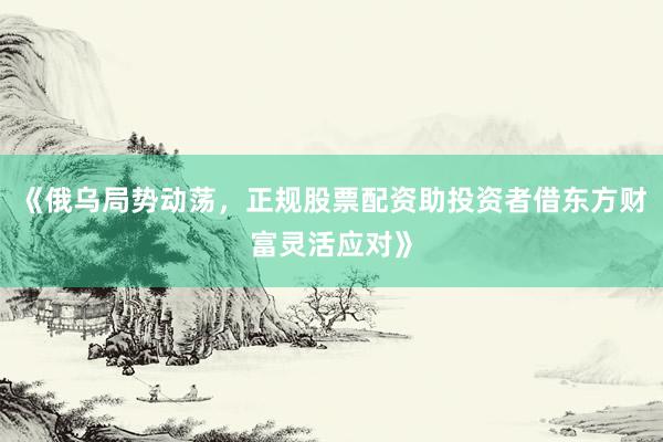 《俄乌局势动荡，正规股票配资助投资者借东方财富灵活应对》