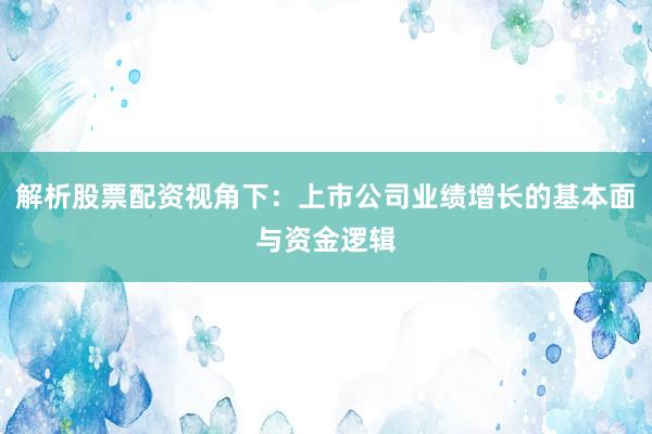解析股票配资视角下：上市公司业绩增长的基本面与资金逻辑