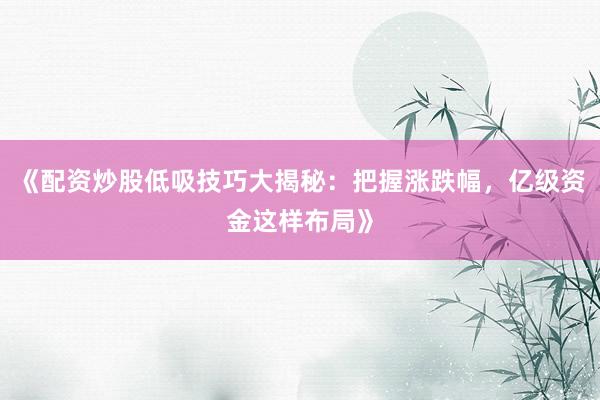 《配资炒股低吸技巧大揭秘：把握涨跌幅，亿级资金这样布局》