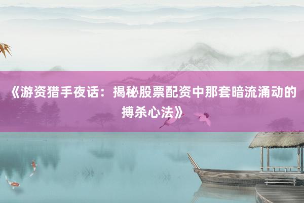 《游资猎手夜话：揭秘股票配资中那套暗流涌动的搏杀心法》