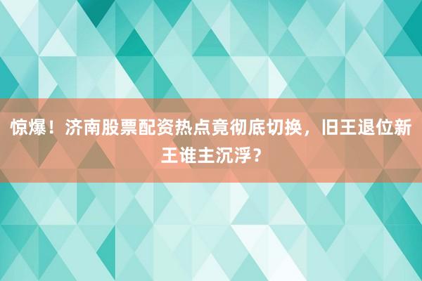 惊爆！济南股票配资热点竟彻底切换，旧王退位新王谁主沉浮？