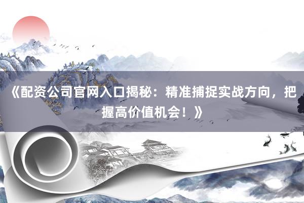 《配资公司官网入口揭秘：精准捕捉实战方向，把握高价值机会！》